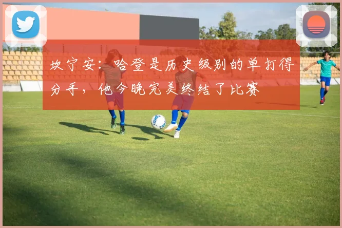 坎宁安：哈登是历史级别的单打得分手，他今晚完美终结了比赛