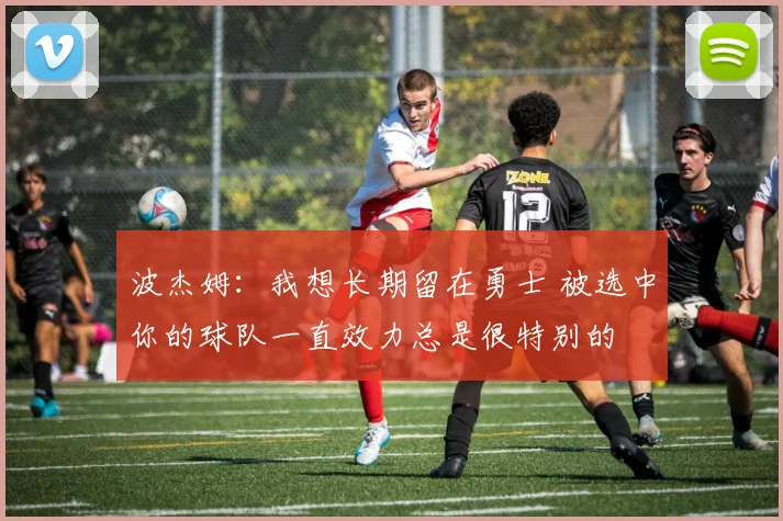 波杰姆：我想长期留在勇士 被选中你的球队一直效力总是很特别的